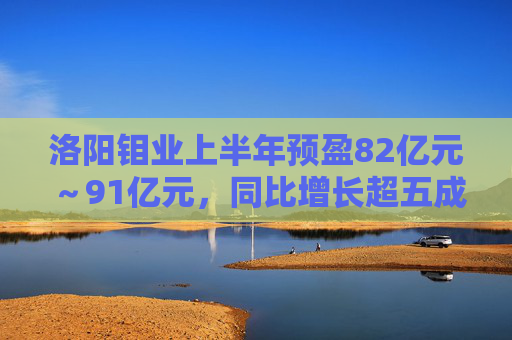 洛阳钼业上半年预盈82亿元～91亿元，同比增长超五成