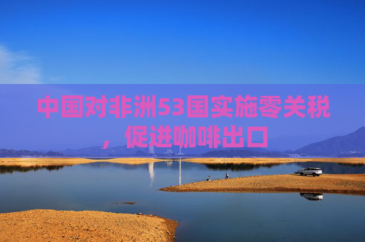 中国对非洲53国实施零关税，促进咖啡出口