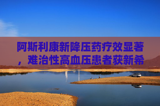 阿斯利康新降压药疗效显著，难治性高血压患者获新希望