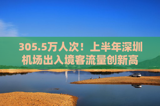 305.5万人次！上半年深圳机场出入境客流量创新高