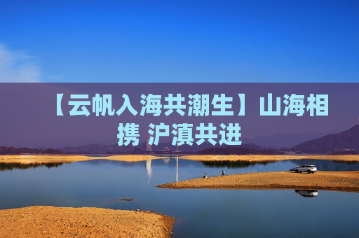 【云帆入海共潮生】山海相携 沪滇共进