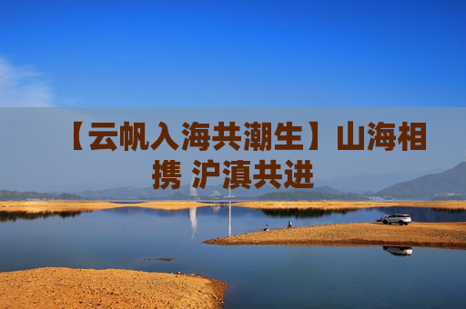 【云帆入海共潮生】山海相携 沪滇共进