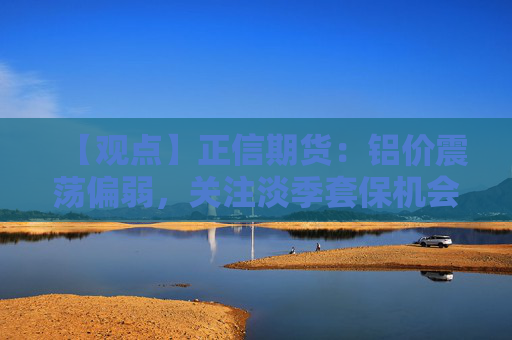【观点】正信期货：铝价震荡偏弱，关注淡季套保机会