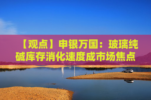 【观点】申银万国：玻璃纯碱库存消化速度成市场焦点