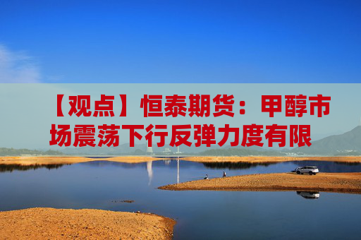 【观点】恒泰期货：甲醇市场震荡下行反弹力度有限