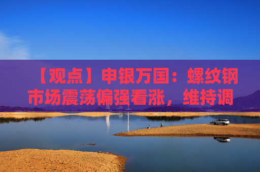 【观点】申银万国：螺纹钢市场震荡偏强看涨，维持调整策略