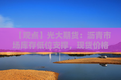 【观点】光大期货：沥青市场库存低位支撑，现货价格坚挺短期可考虑做多