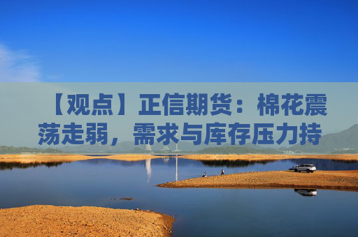 【观点】正信期货：棉花震荡走弱，需求与库存压力持续影响
