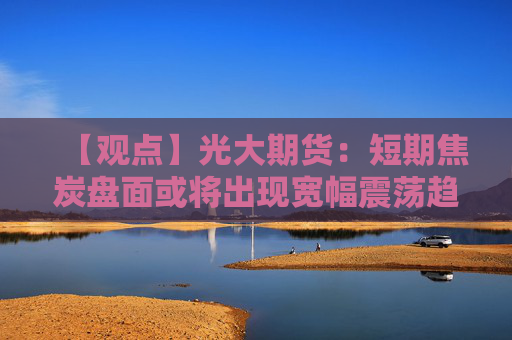 【观点】光大期货：短期焦炭盘面或将出现宽幅震荡趋势