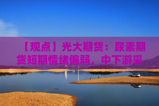 【观点】光大期货：尿素期货短期情绪偏弱，中下游采购能否托底成关键
