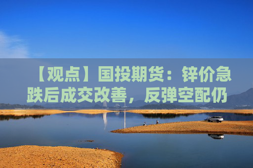 【观点】国投期货：锌价急跌后成交改善，反弹空配仍是大方向