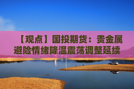 【观点】国投期货：贵金属避险情绪降温震荡调整延续