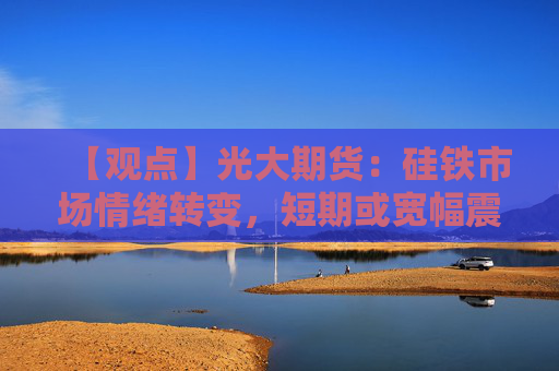 【观点】光大期货：硅铁市场情绪转变，短期或宽幅震荡为主