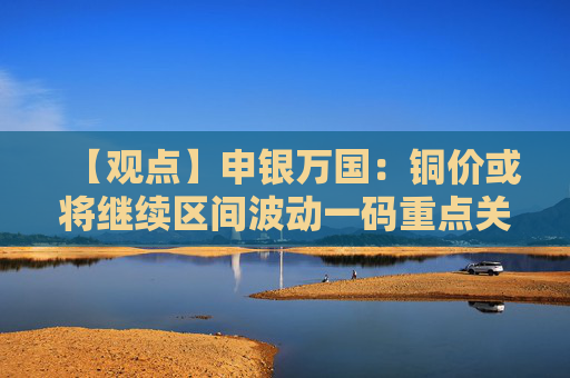 【观点】申银万国：铜价或将继续区间波动一码重点关注美关税进展