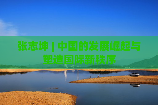 张志坤 | 中国的发展崛起与塑造国际新秩序