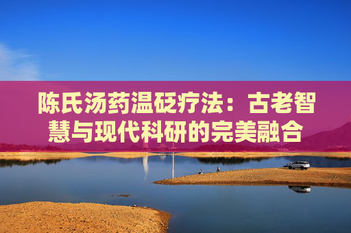 陈氏汤药温砭疗法：古老智慧与现代科研的完美融合