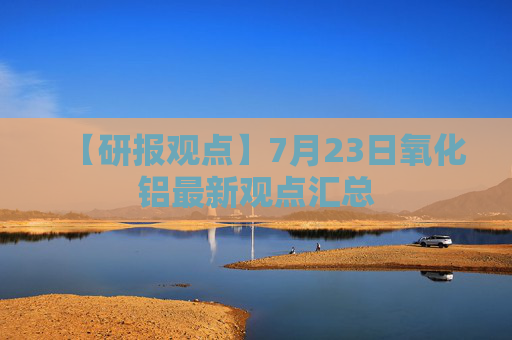 【研报观点】7月23日氧化铝最新观点汇总