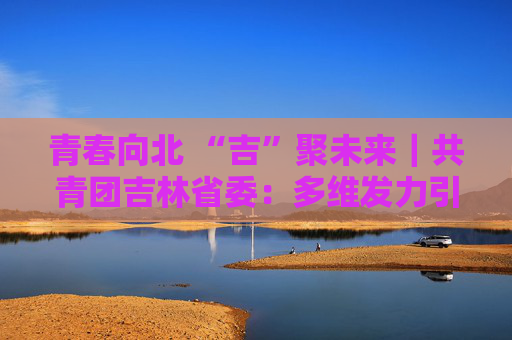 青春向北 “吉”聚未来｜共青团吉林省委：多维发力引才留才助振兴