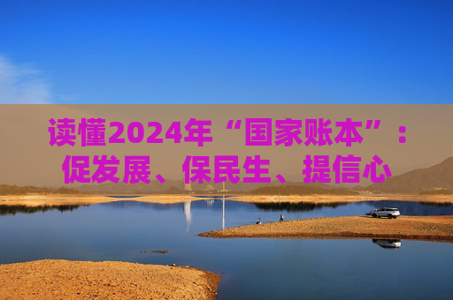 读懂2024年“国家账本”：促发展、保民生、提信心