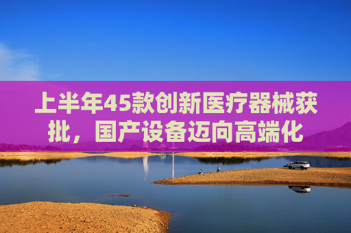 上半年45款创新医疗器械获批，国产设备迈向高端化