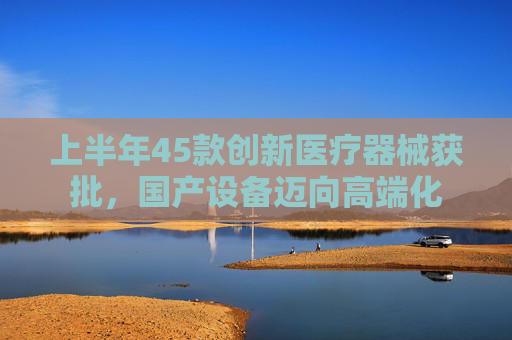上半年45款创新医疗器械获批，国产设备迈向高端化