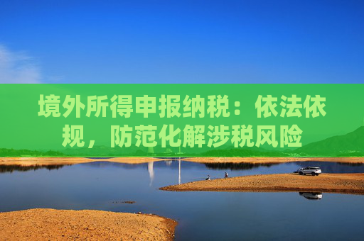 境外所得申报纳税：依法依规，防范化解涉税风险