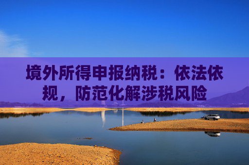 境外所得申报纳税：依法依规，防范化解涉税风险