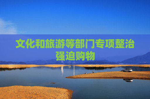 文化和旅游等部门专项整治强迫购物
