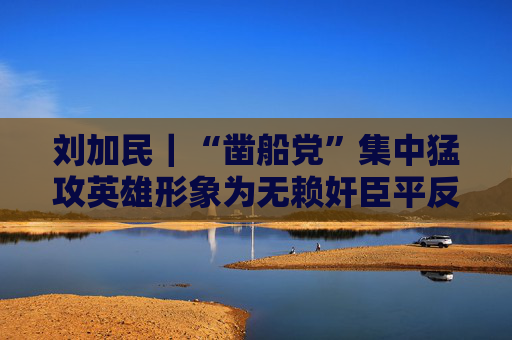 刘加民｜“凿船党”集中猛攻英雄形象为无赖奸臣平反