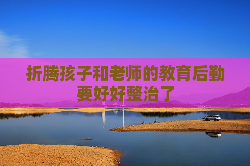 折腾孩子和老师的教育后勤要好好整治了