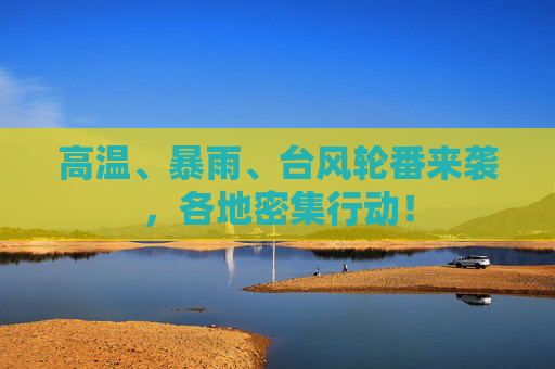 高温、暴雨、台风轮番来袭，各地密集行动！