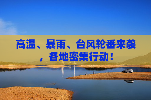 高温、暴雨、台风轮番来袭，各地密集行动！