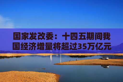 国家发改委：十四五期间我国经济增量将超过35万亿元