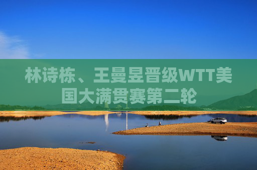 林诗栋、王曼昱晋级WTT美国大满贯赛第二轮