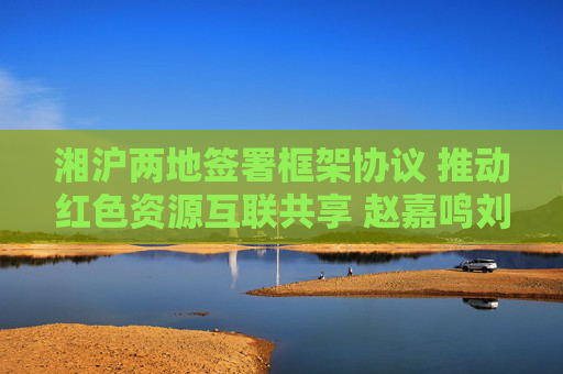 湘沪两地签署框架协议 推动红色资源互联共享 赵嘉鸣刘红兵出席并见证签约