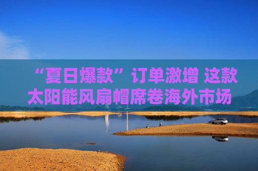 “夏日爆款”订单激增 这款太阳能风扇帽席卷海外市场