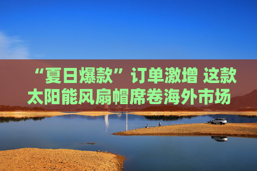 “夏日爆款”订单激增 这款太阳能风扇帽席卷海外市场
