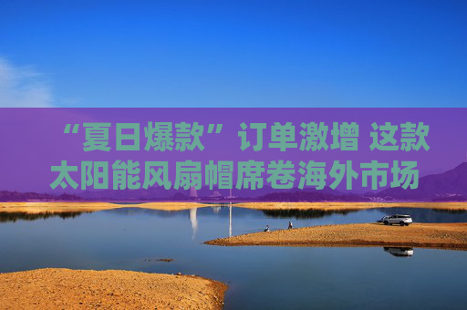 “夏日爆款”订单激增 这款太阳能风扇帽席卷海外市场