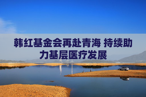 韩红基金会再赴青海 持续助力基层医疗发展