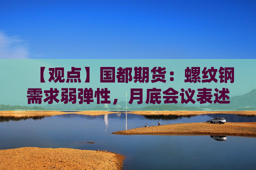 【观点】国都期货：螺纹钢需求弱弹性，月底会议表述或成关键