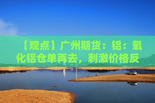 【观点】广州期货：铝：氧化铝仓单再去，刺激价格反弹，铝市基本面维持弱势