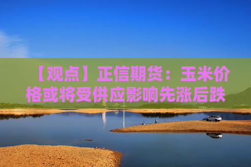 【观点】正信期货：玉米价格或将受供应影响先涨后跌