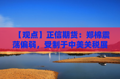 【观点】正信期货：郑棉震荡偏弱，受制于中美关税展期及下游低迷需求