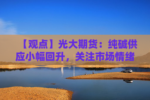 【观点】光大期货：纯碱供应小幅回升，关注市场情绪变化