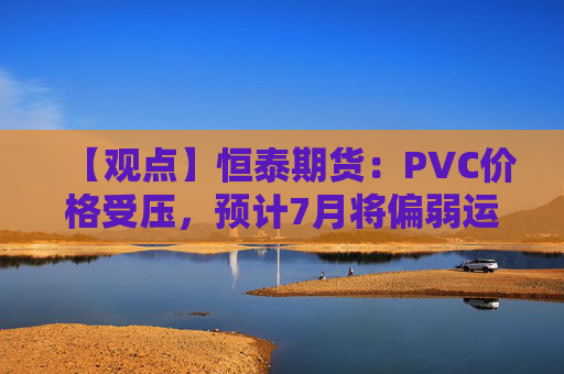 【观点】恒泰期货：PVC价格受压，预计7月将偏弱运行