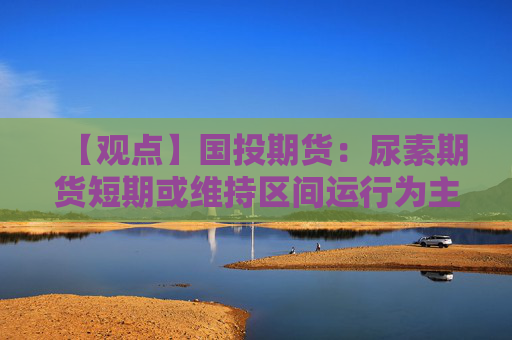 【观点】国投期货：尿素期货短期或维持区间运行为主