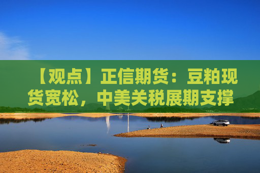 【观点】正信期货：豆粕现货宽松，中美关税展期支撑连粕走势