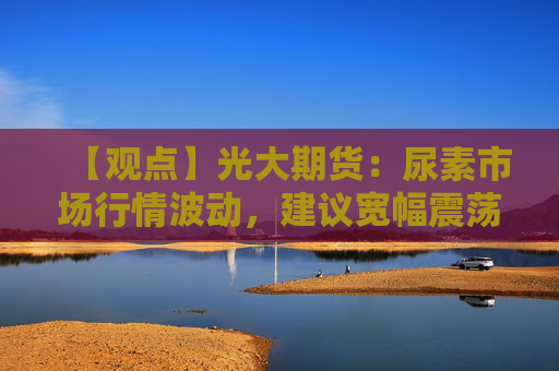 【观点】光大期货：尿素市场行情波动，建议宽幅震荡应对