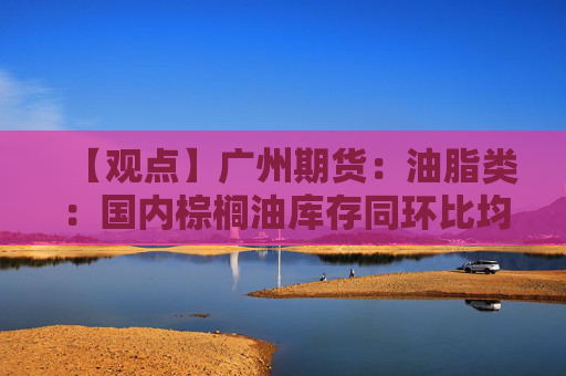 【观点】广州期货：油脂类：国内棕榈油库存同环比均增