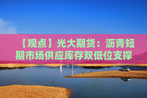 【观点】光大期货：沥青短期市场供应库存双低位支撑